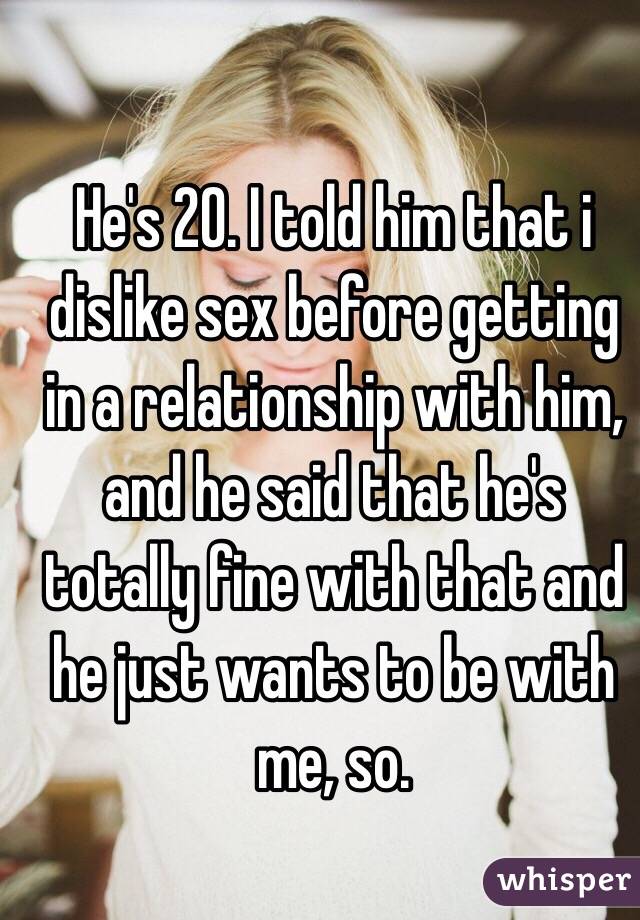 He's 20. I told him that i dislike sex before getting in a relationship with him, and he said that he's totally fine with that and he just wants to be with me, so. 