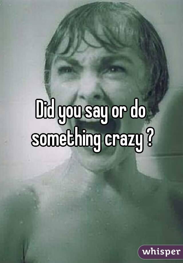 Did you say or do something crazy ?