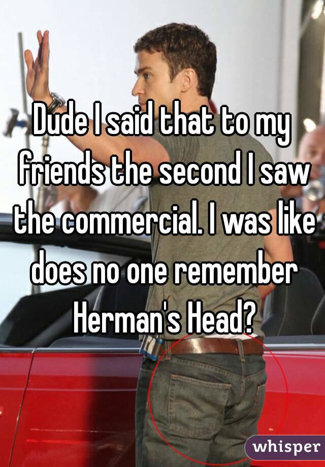 Dude I said that to my friends the second I saw the commercial. I was like does no one remember Herman's Head?