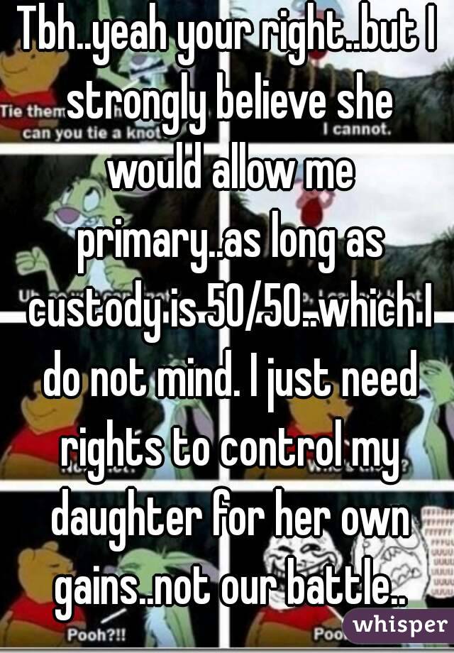 Tbh..yeah your right..but I strongly believe she would allow me primary..as long as custody is 50/50..which I do not mind. I just need rights to control my daughter for her own gains..not our battle..