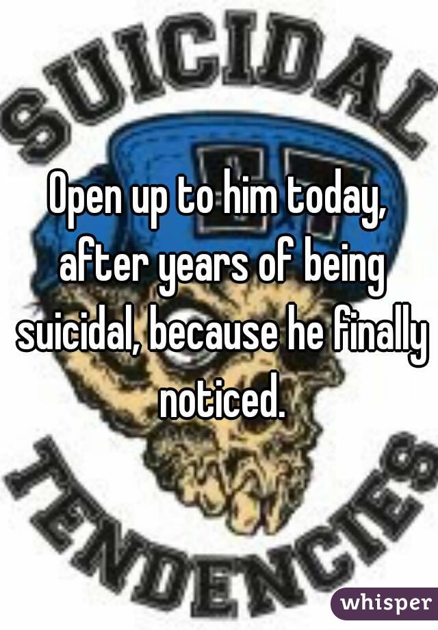 Open up to him today, after years of being suicidal, because he finally noticed.