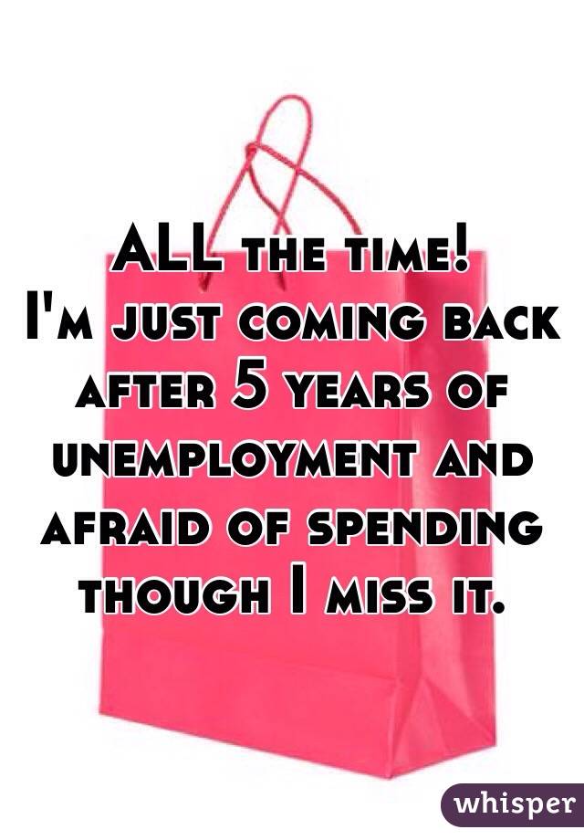 ALL the time!
I'm just coming back after 5 years of unemployment and afraid of spending though I miss it. 