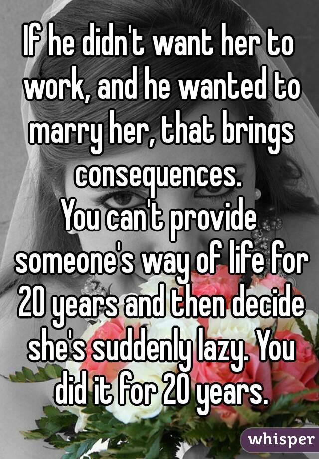 If he didn't want her to work, and he wanted to marry her, that brings consequences. 
You can't provide someone's way of life for 20 years and then decide she's suddenly lazy. You did it for 20 years.
