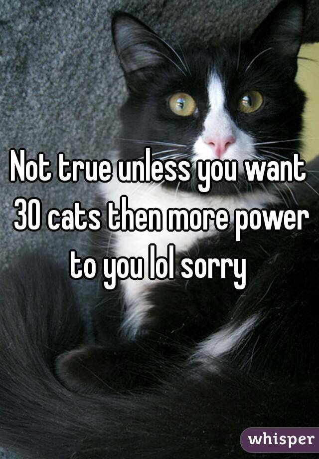 Not true unless you want 30 cats then more power to you lol sorry 