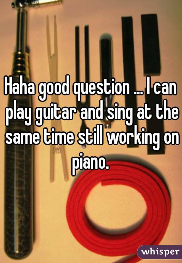 Haha good question ... I can play guitar and sing at the same time still working on piano. 