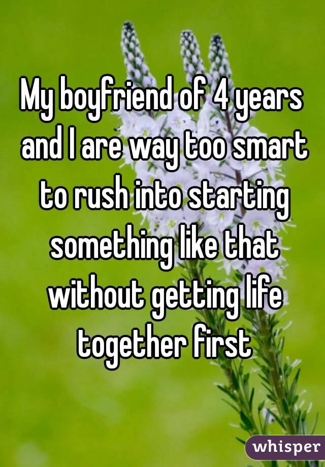 My boyfriend of 4 years and I are way too smart to rush into starting something like that without getting life together first