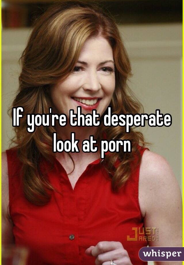 If you're that desperate look at porn 