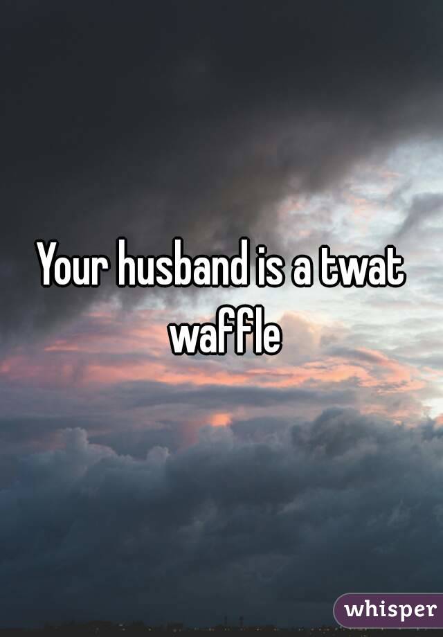 Your husband is a twat waffle