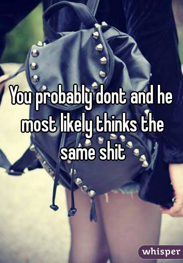 You probably dont and he most likely thinks the same shit
