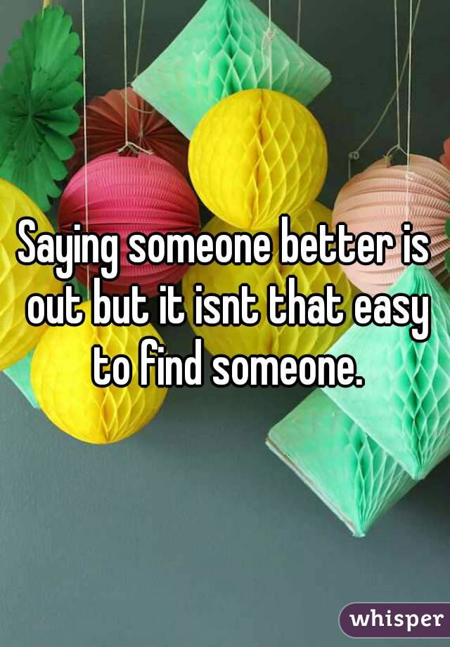 Saying someone better is out but it isnt that easy to find someone.
