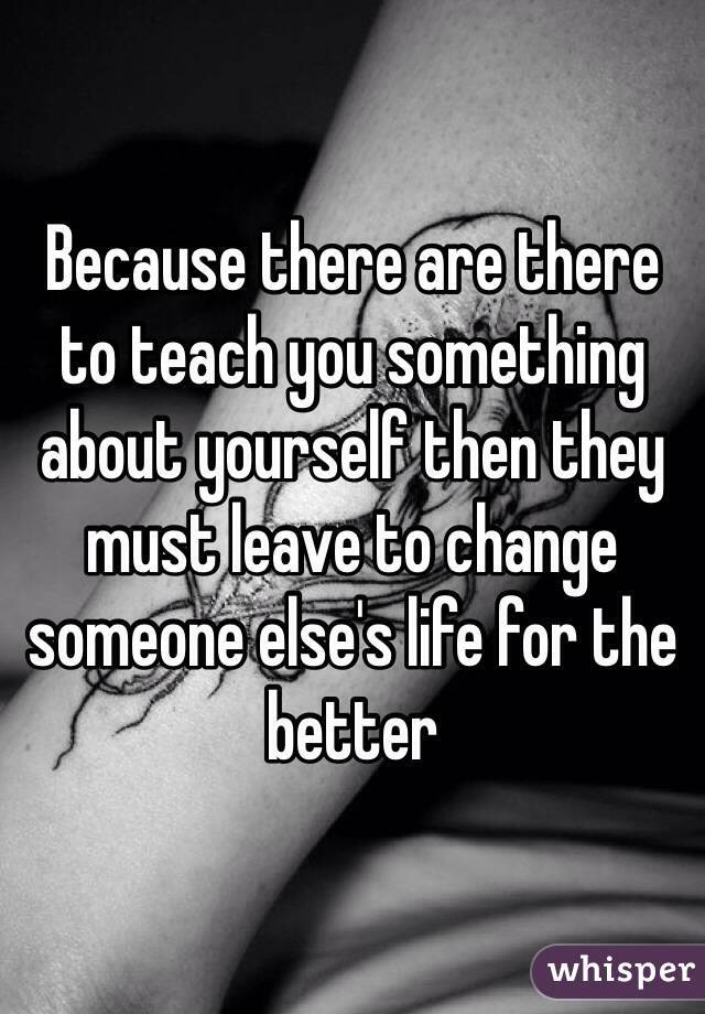 Because there are there to teach you something about yourself then they must leave to change someone else's life for the better 