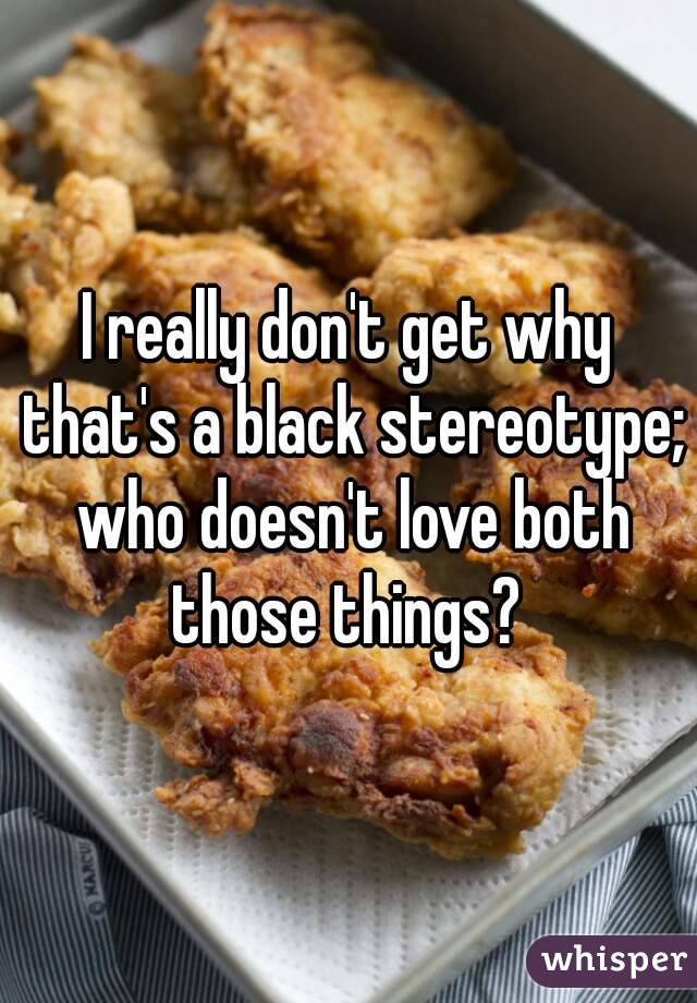 I really don't get why that's a black stereotype; who doesn't love both those things? 