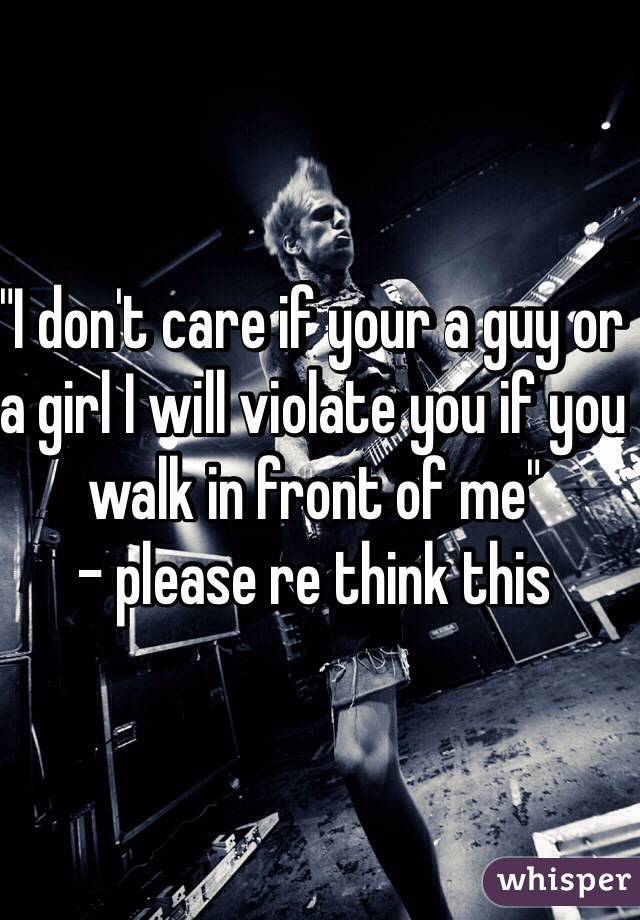 "I don't care if your a guy or a girl I will violate you if you walk in front of me"
- please re think this