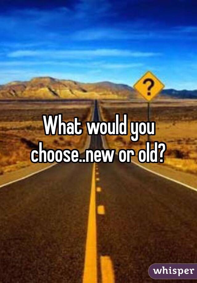 What would you choose..new or old?