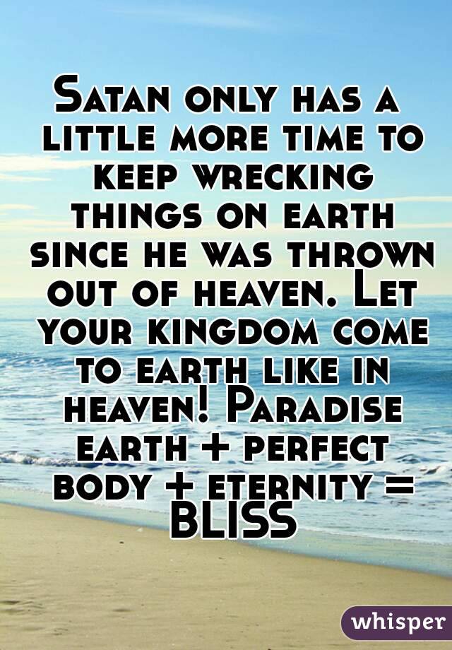 Satan only has a little more time to keep wrecking things on earth since he was thrown out of heaven. Let your kingdom come to earth like in heaven! Paradise earth + perfect body + eternity = BLISS
