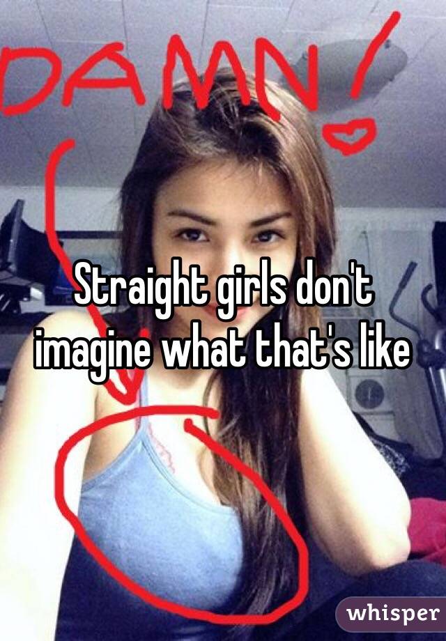 Straight girls don't imagine what that's like