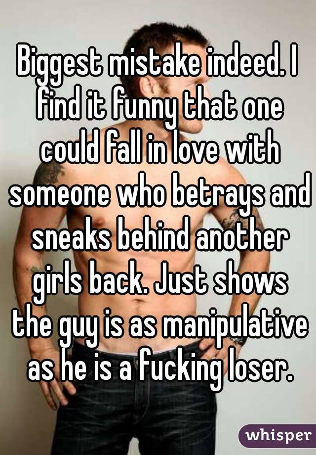 Biggest mistake indeed. I find it funny that one could fall in love with someone who betrays and sneaks behind another girls back. Just shows the guy is as manipulative as he is a fucking loser.