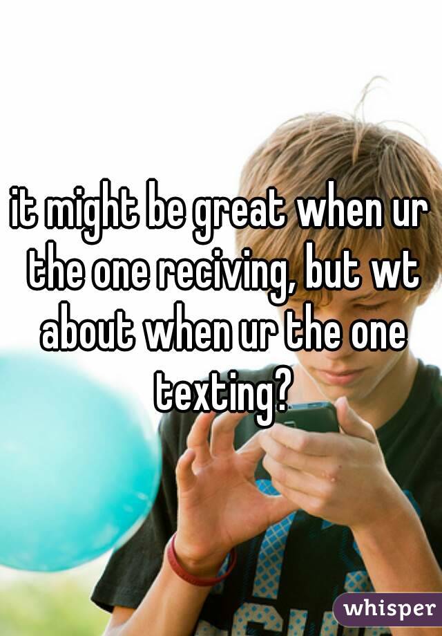 it might be great when ur the one reciving, but wt about when ur the one texting?