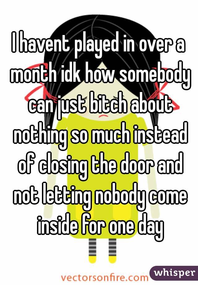 I havent played in over a month idk how somebody can just bitch about nothing so much instead of closing the door and not letting nobody come inside for one day