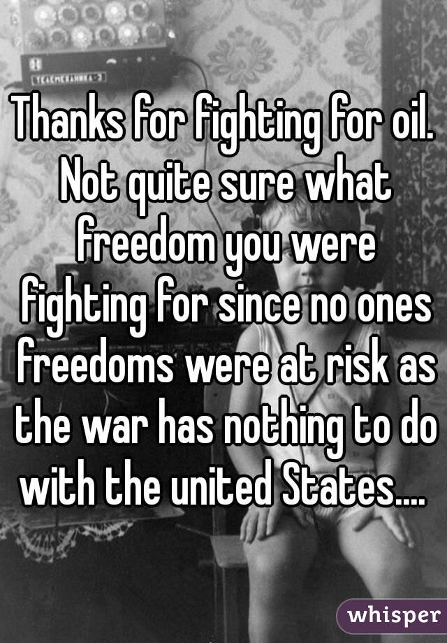 Thanks for fighting for oil. Not quite sure what freedom you were fighting for since no ones freedoms were at risk as the war has nothing to do with the united States.... 