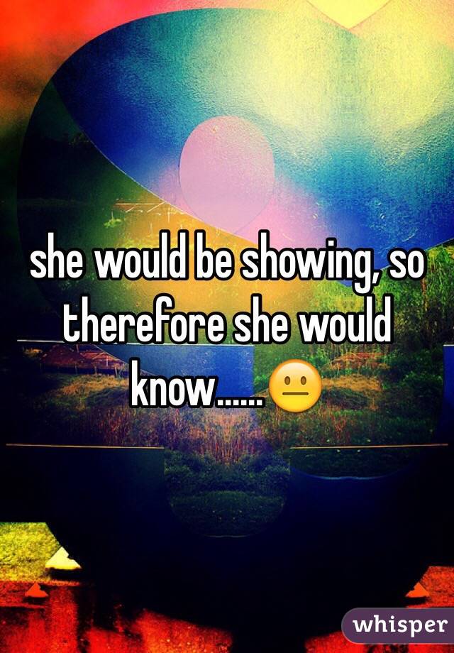 she would be showing, so therefore she would know......😐