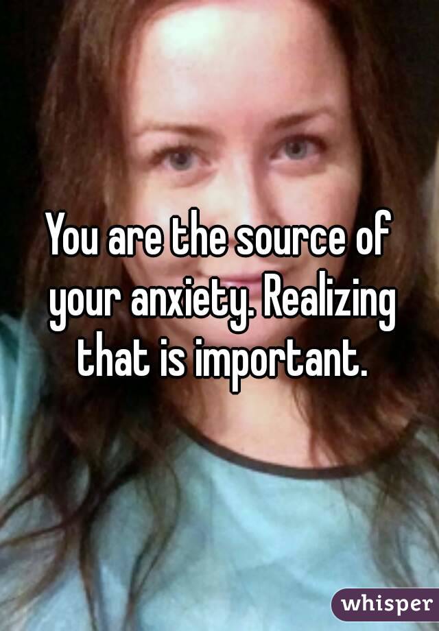You are the source of your anxiety. Realizing that is important.