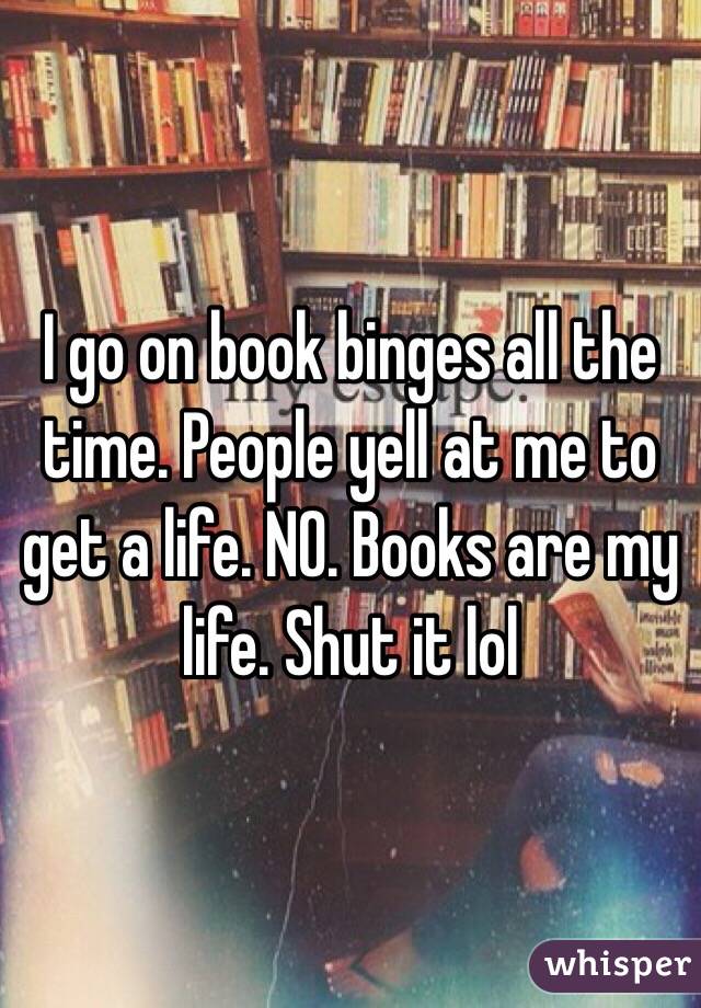 I go on book binges all the time. People yell at me to get a life. NO. Books are my life. Shut it lol