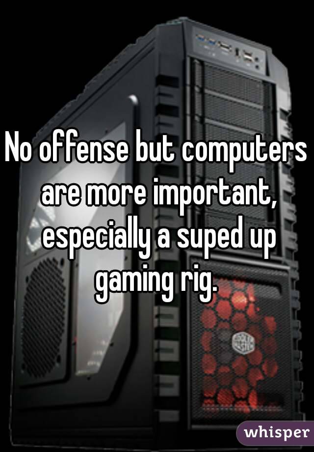 No offense but computers are more important, especially a suped up gaming rig. 