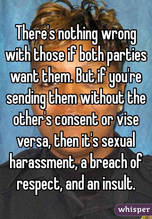 There's nothing wrong with those if both parties want them. But if you're sending them without the other's consent or vise versa, then it's sexual harassment, a breach of respect, and an insult. 