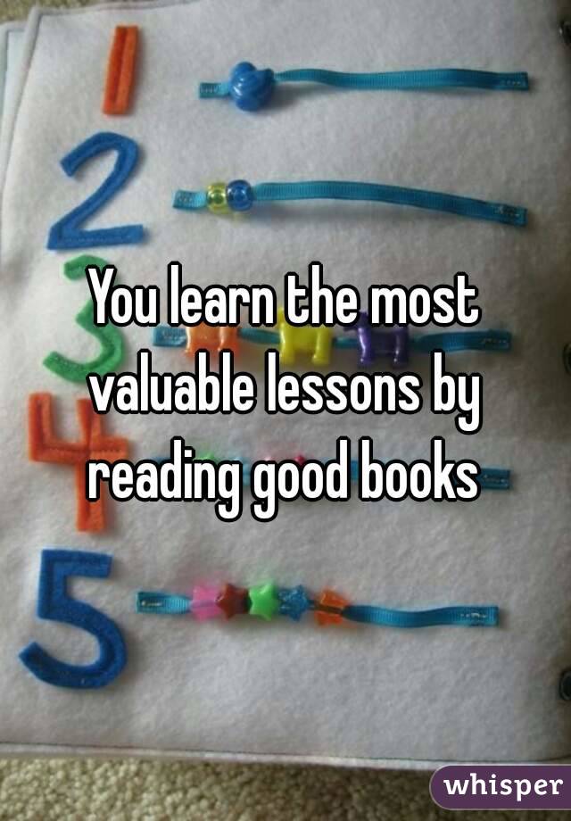 You learn the most valuable lessons by  reading good books 