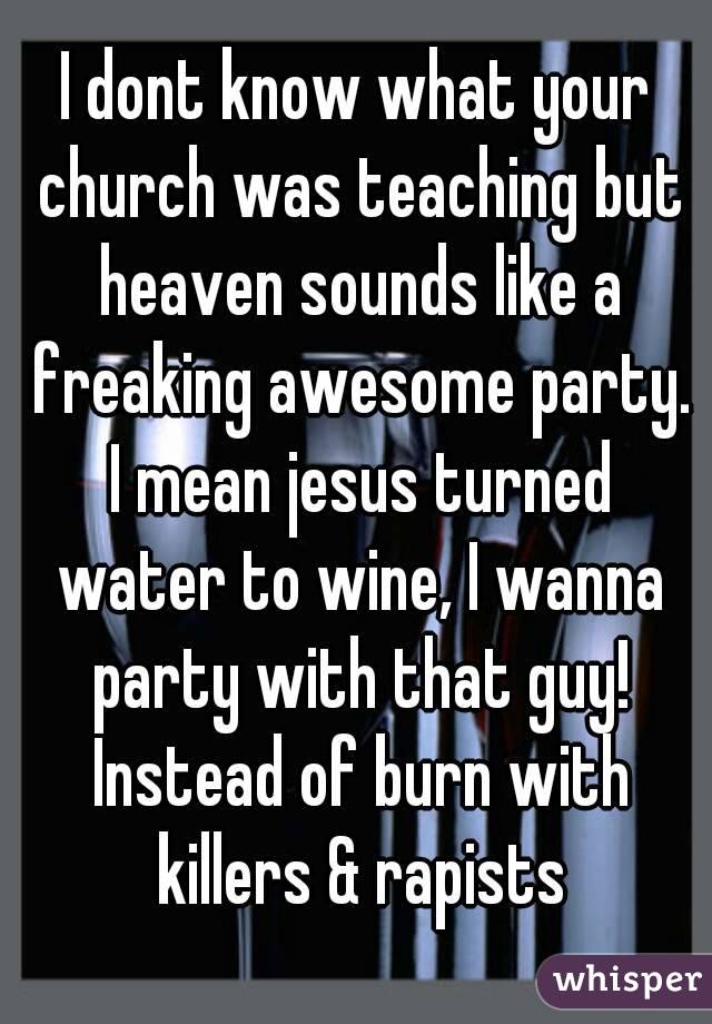 I dont know what your church was teaching but heaven sounds like a freaking awesome party. I mean jesus turned water to wine, I wanna party with that guy! Instead of burn with killers & rapists