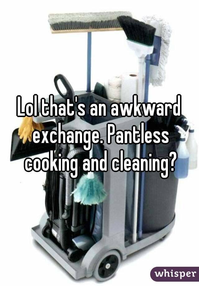 Lol that's an awkward exchange. Pantless cooking and cleaning?