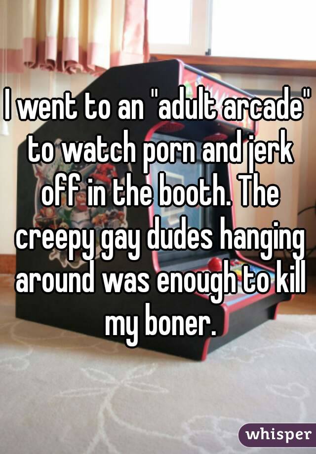 I went to an "adult arcade" to watch porn and jerk off in the booth. The creepy gay dudes hanging around was enough to kill my boner.