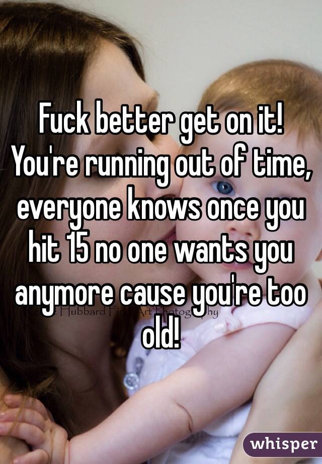 Fuck better get on it! You're running out of time, everyone knows once you hit 15 no one wants you anymore cause you're too old!