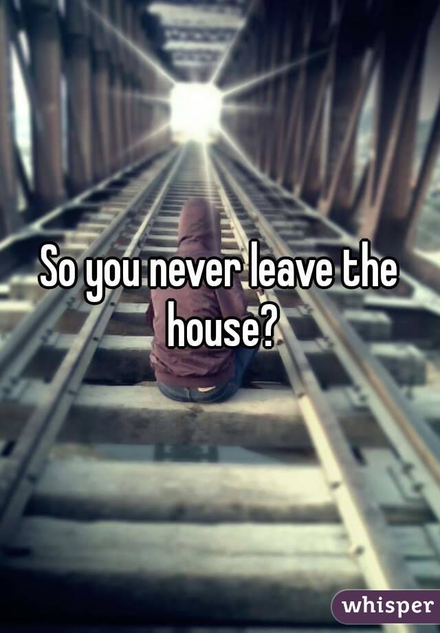 So you never leave the house?