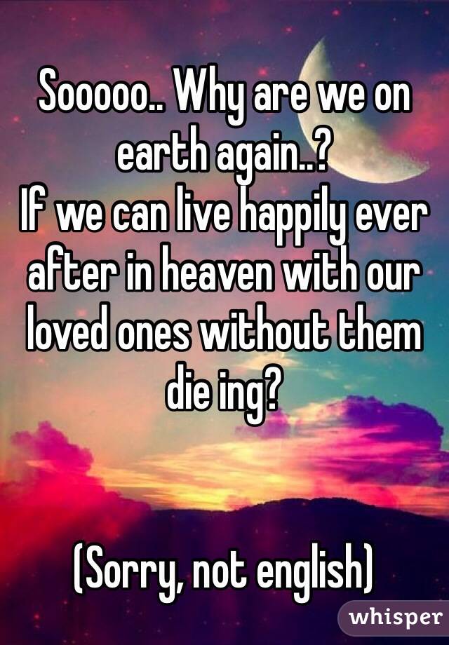 Sooooo.. Why are we on earth again..? 
If we can live happily ever after in heaven with our loved ones without them die ing?


(Sorry, not english)