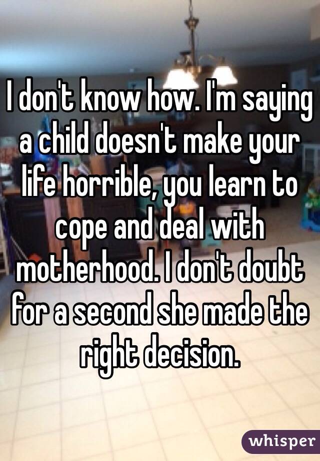 I don't know how. I'm saying a child doesn't make your life horrible, you learn to cope and deal with motherhood. I don't doubt for a second she made the right decision. 