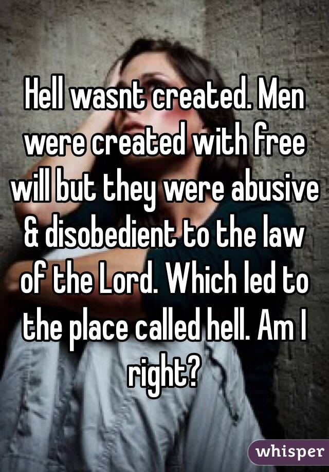 Hell wasnt created. Men were created with free will but they were abusive & disobedient to the law of the Lord. Which led to the place called hell. Am I right?