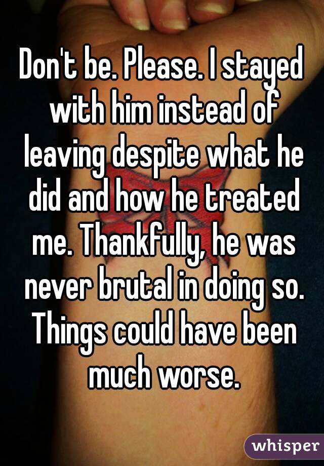 Don't be. Please. I stayed with him instead of leaving despite what he did and how he treated me. Thankfully, he was never brutal in doing so. Things could have been much worse.