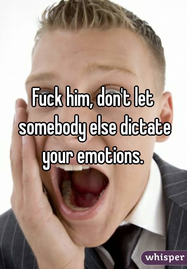 Fuck him, don't let somebody else dictate your emotions. 
