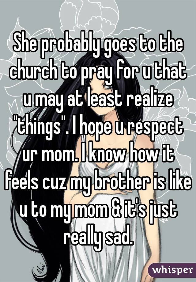 She probably goes to the church to pray for u that u may at least realize "things". I hope u respect ur mom. I know how it feels cuz my brother is like u to my mom & it's just really sad.