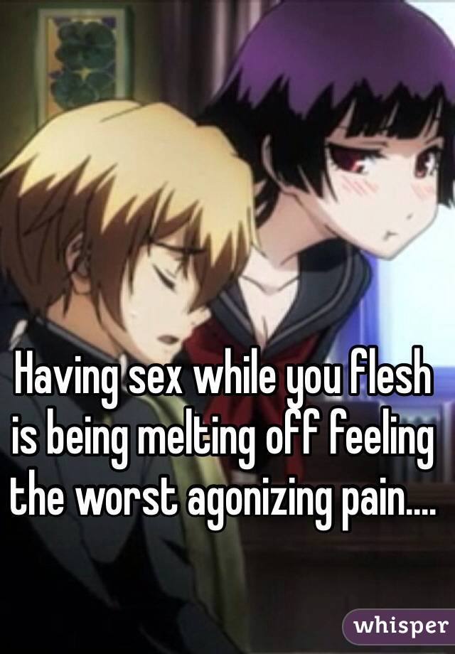 Having sex while you flesh is being melting off feeling the worst agonizing pain....