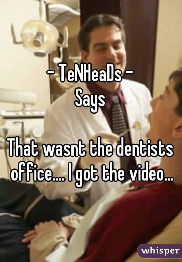 - TeNHeaDs -
Says

That wasnt the dentists office.... I got the video...