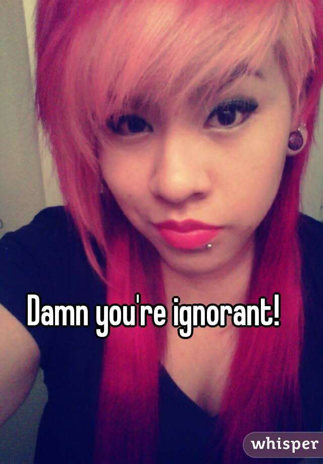 Damn you're ignorant!