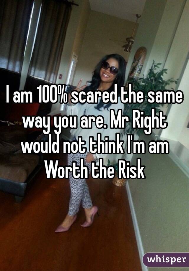 I am 100% scared the same way you are. Mr Right would not think I'm am Worth the Risk