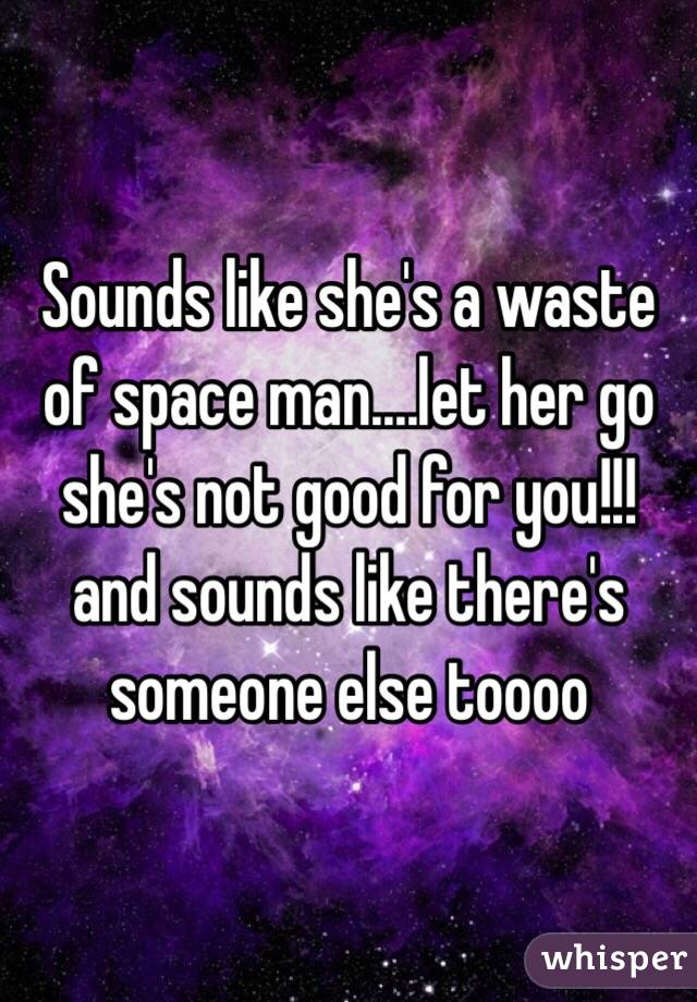 Sounds like she's a waste of space man....let her go she's not good for you!!! and sounds like there's someone else toooo
