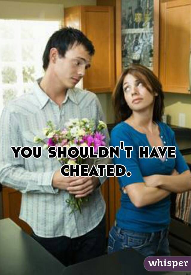 you shouldn't have cheated.