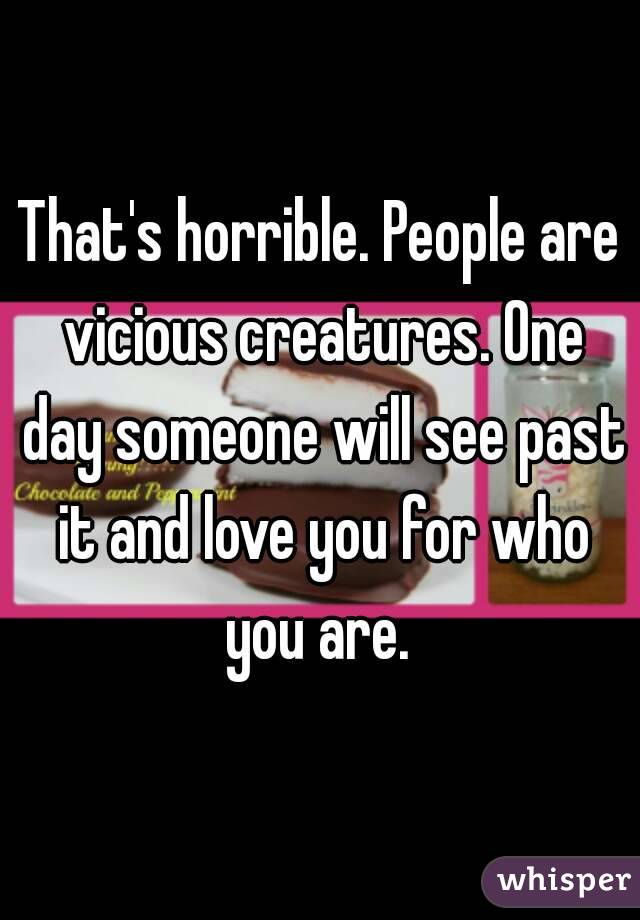 That's horrible. People are vicious creatures. One day someone will see past it and love you for who you are. 