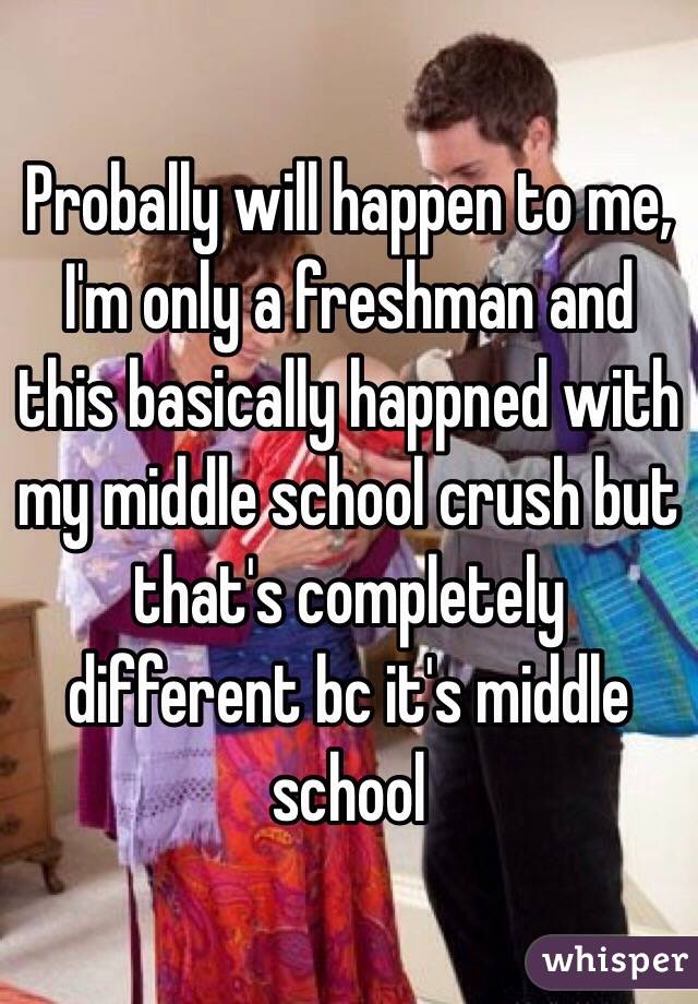 Probally will happen to me, I'm only a freshman and this basically happned with my middle school crush but that's completely different bc it's middle school