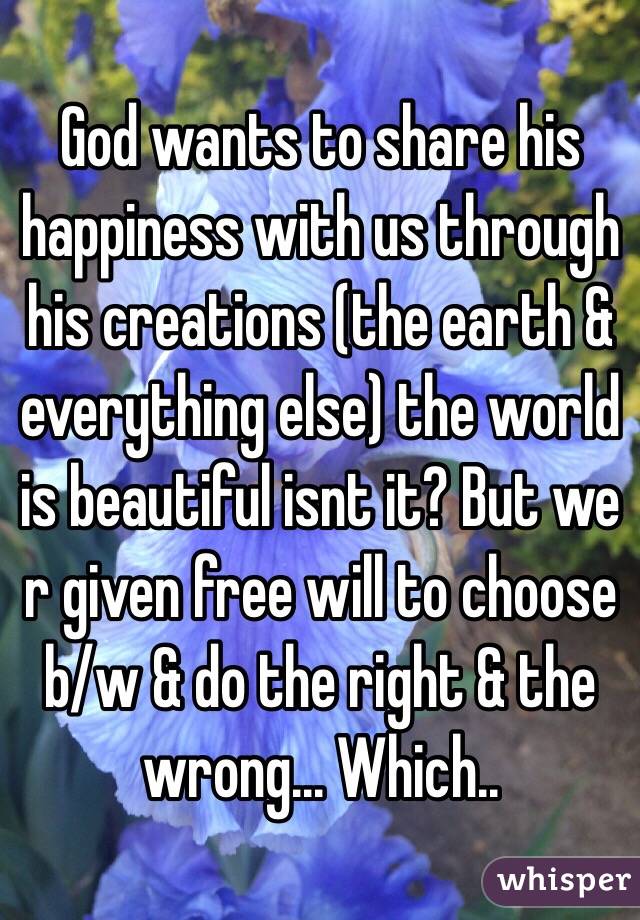 God wants to share his happiness with us through his creations (the earth & everything else) the world is beautiful isnt it? But we r given free will to choose b/w & do the right & the wrong... Which..